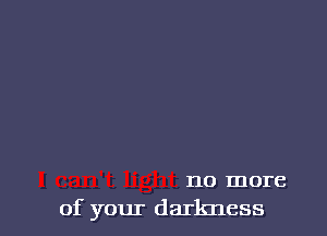 no more
of your darkness