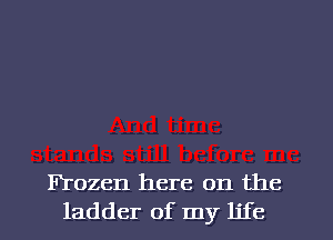 Frozen here on the
ladder of my life