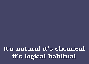 It's natural it's chemical
it's logical habitual