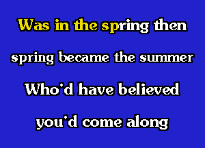 Was in the spring then
spring became the summer

Who'd have believed

you'd come along