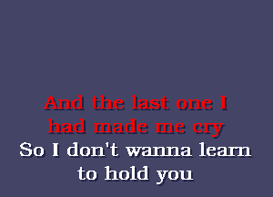 So I don't wanna learn
to hold you