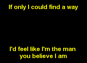 If only I could find a way

I'd feel like I'm the man
you believe I am