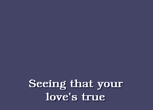 Seeing that your
love's true