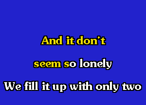 And it don't

seem so lonely

We fill it up with only two