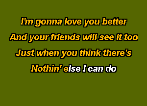 I'm gonna love you better
And your friends will see it too
Just when you think there's

Nothin' else I can do