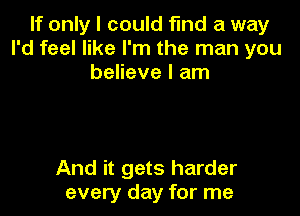 If only I could fmd a way
I'd feel like I'm the man you
believe I am

And it gets harder
every day for me