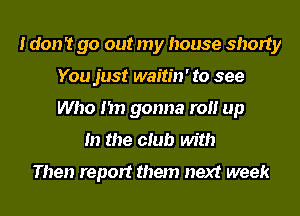 I don't go out my house shorty
You just waitin' to see
Who I'm gonna roll up

In the club with

Then report them next week