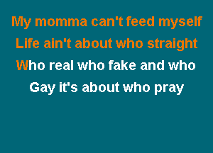 My momma can't feed myself
Life ain't about who straight
Who real who fake and who

Gay it's about who pray