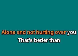 Alone and not hurting over you
That's better than