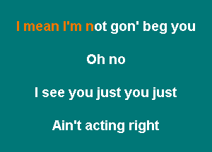 I mean I'm not gon' beg you

Ohno

I see you just you just

Ain't acting right