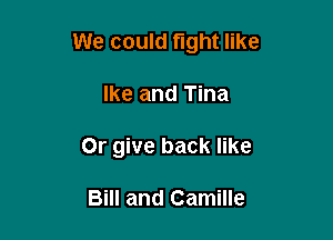 We could fight like

Ike and Tina
0r give back like

Bill and Camille
