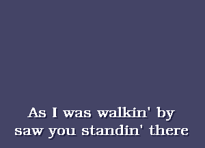 As I was walkjn' by
saw you standin' there