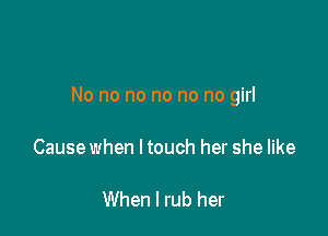 No no no no no no girl

Cause when I touch her she like

When I rub her