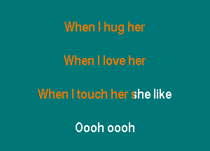 When I hug her

When I love her

When I touch her she like

Oooh oooh