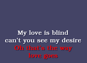 My love is blind
can't you see my desire