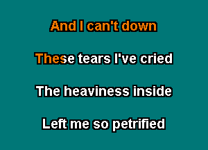 And I can't down
These tears I've cried

The heaviness inside

Left me so petrified