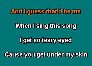 And I guess that'd be me
When I sing this song

I get so teary eyed

Cause you get under my skin