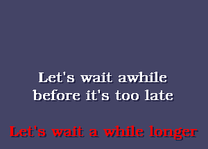 Let's wait awhile
before it's too late

g