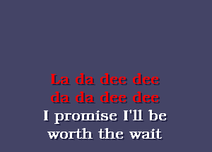 I promise I'll be
worth the wait