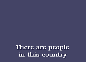 There are people
in this country