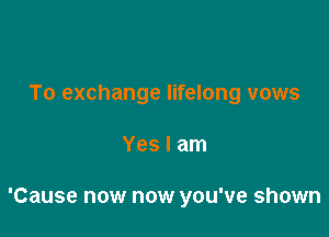 To exchange lifelong vows

Yes I am

'Cause now now you've shown