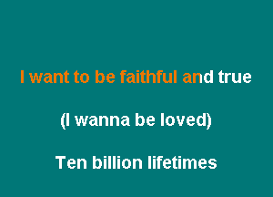 I want to be faithful and true

(I wanna be loved)

Ten billion lifetimes