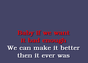We can make it better
then it ever was