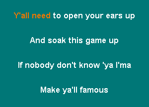 Y'all need to open your ears up

And soak this game up

If nobody don't know 'ya I'ma

Make ya'll famous