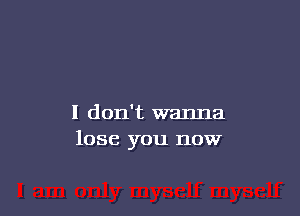 I don't wanna
lose you now