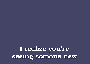 I realize you're
seeing somone new