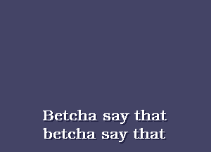 Betcha say that
betcha say that