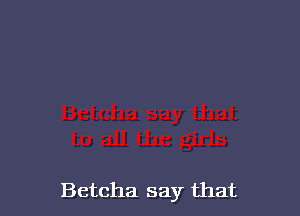 Betcha say that