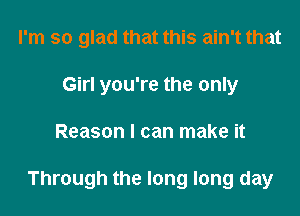 I'm so glad that this ain't that
Girl you're the only

Reason I can make it

Through the long long day