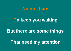 No no I hate

To keep you waiting

But there are some things

That need my attention