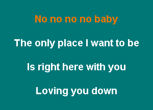 No no no no baby

The only place I want to be

Is right here with you

Loving you down