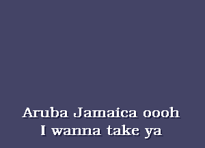 Aruba Jamaica oooh
I wanna take ya