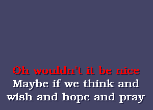 Maybe if we think and
Wish and hope and pray