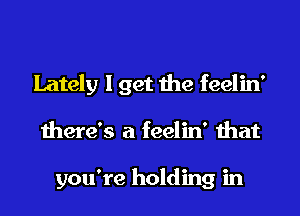 Lately I get the feelin'

there's a feelin' that

you're holding in