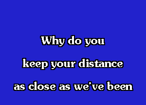 Why do you

keep your distance

as close as we've been