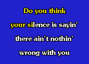 Do you think
your silence is sayin'
there ain't nothin'

wrong with you