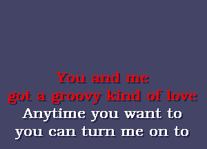 Anytime you want to
you can turn me on to