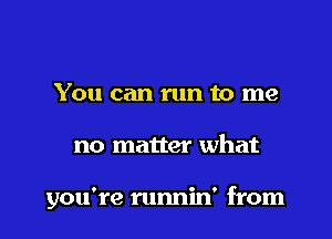 You can run to me

no matter what

you're runnin' from