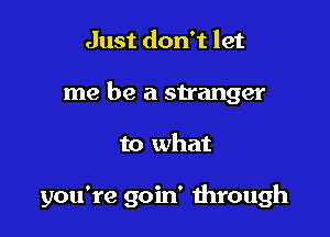 Just don't let
me be a stranger

to what

you're goin' mrough