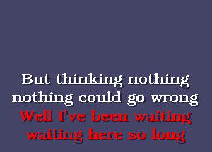 But thinking nothing
nothing could go wrong