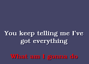 You keep telling me I've
got everything