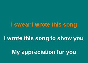 I swear I wrote this song

I wrote this song to show you

My appreciation for you