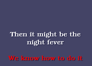 Then it might be the
night fever