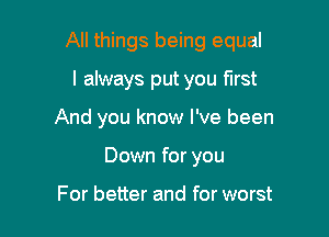 All things being equal

I always put you first
And you know I've been
Down for you

For better and for worst