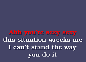 this situation wrecks me
I can't stand the way
you do it