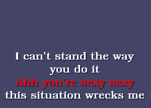 I can't stand the way
you do it

this situation wrecks me